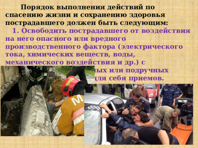  Порядок выполнения действий по спасению жизни и сохранению здоровья пострадавшего должен быть следующим:  1. Освободить пострадавшего от воздействия на него опасного или вредного производственного фактора (электрического тока, химических веществ, воды, механического воздействия и др.) с использованием штатных или подручных средств и безопасных для себя приемов. 