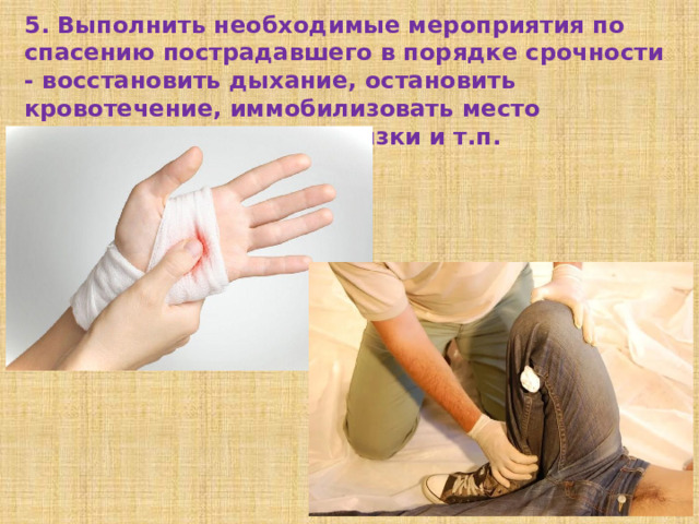 5. Выполнить необходимые мероприятия по спасению пострадавшего в порядке срочности - восстановить дыхание, остановить кровотечение, иммобилизовать место перелома, наложить повязки и т.п.  