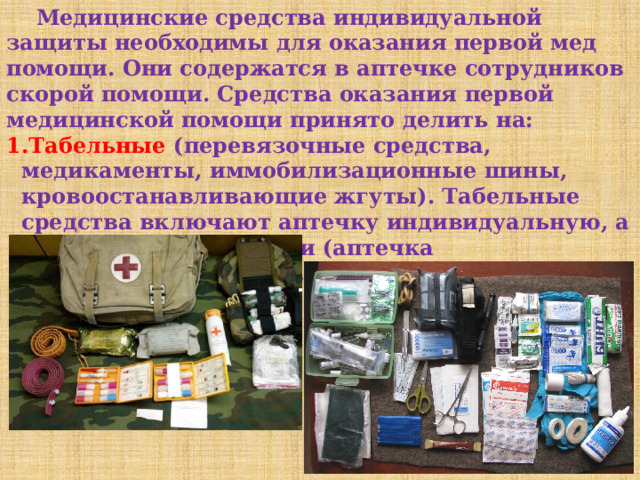  Медицинские средства индивидуальной защиты необходимы для оказания первой мед помощи. Они содержатся в аптечке сотрудников скорой помощи. Средства оказания первой медицинской помощи принято делить на: Табельные (перевязочные средства, медикаменты, иммобилизационные шины, кровоостанавливающие жгуты). Табельные средства включают аптечку индивидуальную, а также ее модификации (аптечка индивидуальная АИ-1, аптечка индивидуальная АИ-1М, АИ-2). 
