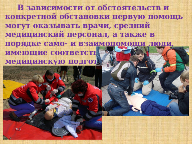  В зависимости от обстоятельств и конкретной обстановки первую помощь могут оказывать врачи, средний медицинский персонал, а также в порядке само- и взаимопомощи люди, имеющие соответствующую медицинскую подготовку. 