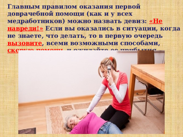Главным правилом оказания первой доврачебной помощи (как и у всех медработников) можно назвать девиз: «Не навреди!» Если вы оказались в ситуации, когда не знаете, что делать, то в первую очередь вызовите , всеми возможными способами, скорую помощь и ожидайте ее прибытия. 