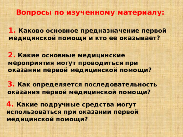 Вопросы по изученному материалу: 1.  Каково основное предназначение первой медицинской помощи и кто ее оказывает? 2.  Какие основные медицинские мероприятия могут проводиться при оказании первой медицинской помощи? 3.  Как определяется последовательность оказания первой медицинской помощи? 4.  Какие подручные средства могут использоваться при оказании первой медицинской помощи? 