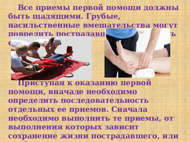  Все приемы первой помощи должны быть щадящими. Грубые, насильственные вмешательства могут повредить пострадавшему и ухудшить его состояние.  Приступая к оказанию первой помощи, вначале необходимо определить последовательность отдельных ее приемов. Сначала необходимо выполнить те приемы, от выполнения которых зависит сохранение жизни пострадавшего, или те, без которых невозможно выполнить последующие приемы первой помощи. 
