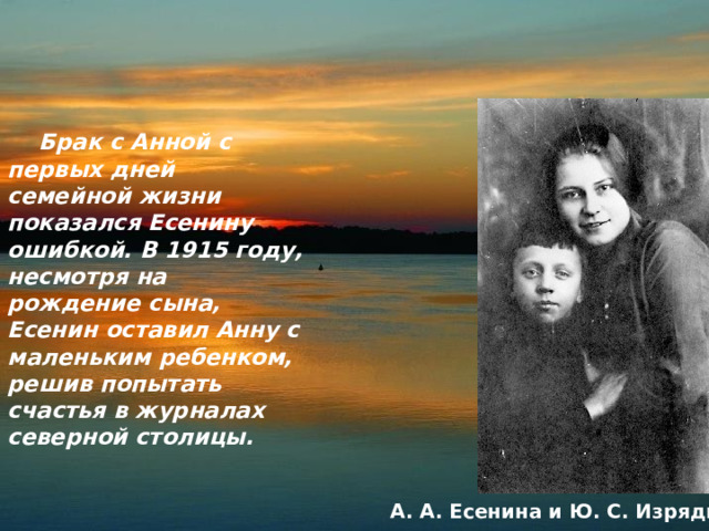  Брак с Анной с первых дней семейной жизни показался Есенину ошибкой. В 1915 году, несмотря на рождение сына, Есенин оставил Анну с маленьким ребенком, решив попытать счастья в журналах северной столицы. А. А. Есенина и Ю. С. Изряднов 