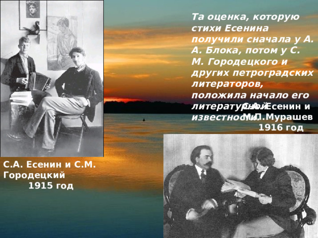 Та оценка, которую стихи Есенина получили сначала у А. А. Блока, потом у С. М. Городецкого и других петроградских литераторов, положила начало его литературной известности. С.А. Есенин и М.П.Мурашев  1916 год С.А. Есенин и С.М. Городецкий   1915 год 
