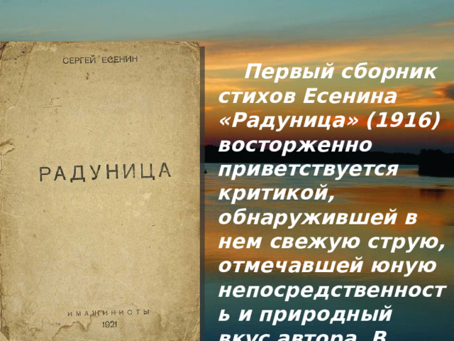  Первый сборник стихов Есенина «Радуница» (1916) восторженно приветствуется критикой, обнаружившей в нем свежую струю, отмечавшей юную непосредственность и природный вкус автора. В стихах 
