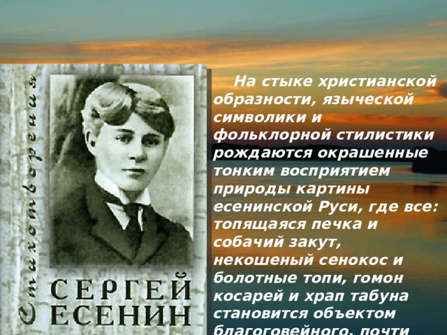  На стыке христианской образности, языческой символики и фольклорной стилистики рождаются окрашенные тонким восприятием природы картины есенинской Руси, где все: топящаяся печка и собачий закут, некошеный сенокос и болотные топи, гомон косарей и храп табуна становится объектом благоговейного, почти религиозного чувства поэта (