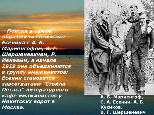  Поиски в сфере образности сближают Есенина с А. Б. Мариенгофом, В. Г. Шершеневичем, Р. Ивневым, в начале 1919 они объединяются в группу имажинистов; Есенин становится завсегдатаем 