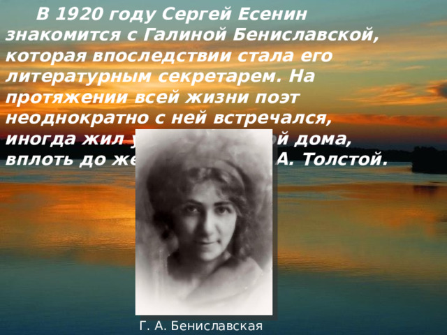  В 1920 году Сергей Есенин знакомится с Галиной Бениславской, которая впоследствии стала его литературным секретарем. На протяжении всей жизни поэт неоднократно с ней встречался, иногда жил у Бениславской дома, вплоть до женитьбы на С. А. Толстой. Г. А. Бениславская 