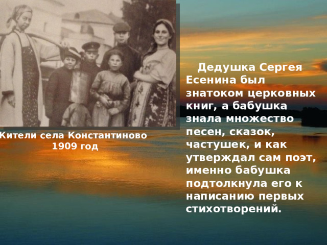  Дедушка Сергея Есенина был знатоком церковных книг, а бабушка знала множество песен, сказок, частушек, и как утверждал сам поэт, именно бабушка подтолкнула его к написанию первых стихотворений. Жители села Константиново  1909 год 