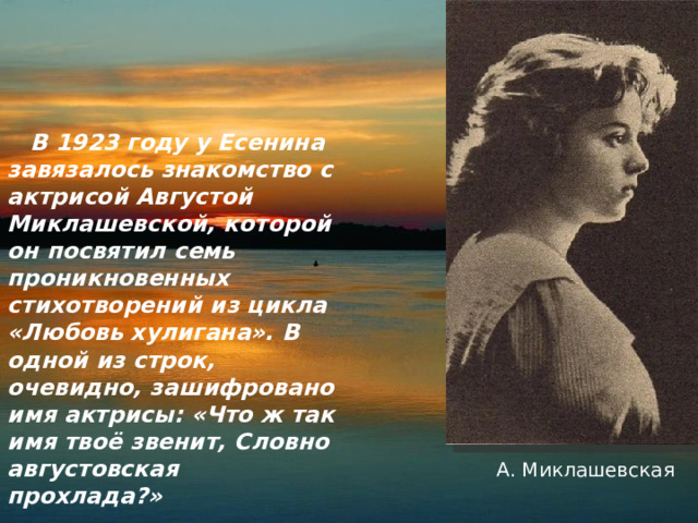 В 1923 году у Есенина завязалось знакомство с актрисой Августой Миклашевской, которой он посвятил семь проникновенных стихотворений из цикла «Любовь хулигана». В одной из строк, очевидно, зашифровано имя актрисы: «Что ж так имя твоё звенит, Словно августовская прохлада?» А. Миклашевская 
