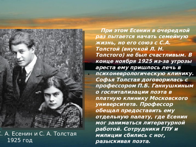  При этом Есенин в очередной раз пытается начать семейную жизнь, но его союз с С.А. Толстой (внучкой Л. Н. Толстого) не был счастливым. В конце ноября 1925 из-за угрозы ареста ему пришлось лечь в психоневрологическую клинику. Софья Толстая договорилась с профессором П.Б. Ганнушкиным о госпитализации поэта в платную клинику Московского университета. Профессор обещал предоставить ему отдельную палату, где Есенин мог заниматься литературной работой. Сотрудники ГПУ и милиции сбились с ног, разыскивая поэта. С. А. Есенин и С. А. Толстая  1925 год 