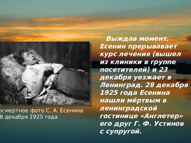  Выждав момент, Есенин прерывавает курс лечения (вышел из клиники в группе посетителей) и 23 декабря уезжает в Ленинград. 28 декабря 1925 года Есенина нашли мёртвым в ленинградской гостинице «Англетер» его друг Г. Ф. Устинов с супругой. Посмертное фото С. А. Есенина  28 декабря 1925 года 