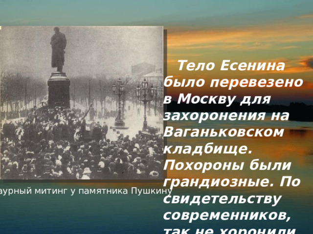  Тело Есенина было перевезено в Москву для захоронения на Ваганьковском кладбище. Похороны были грандиозные. По свидетельству современников, так не хоронили ни одного русского поэта.  Траурный митинг у памятника Пушкину 