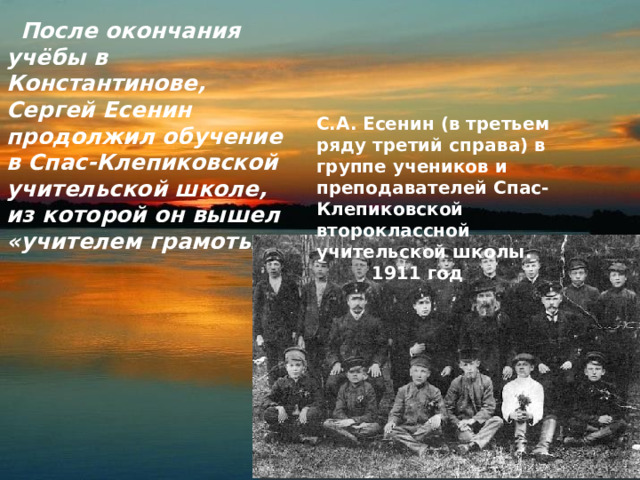  После окончания учёбы в Константинове, Сергей Есенин продолжил обучение в Спас-Клепиковской учительской школе, из которой он вышел «учителем грамоты».  С.А. Есенин (в третьем ряду третий справа) в группе учеников и преподавателей Спас-Клепиковской второклассной учительской школы.  1911 год 