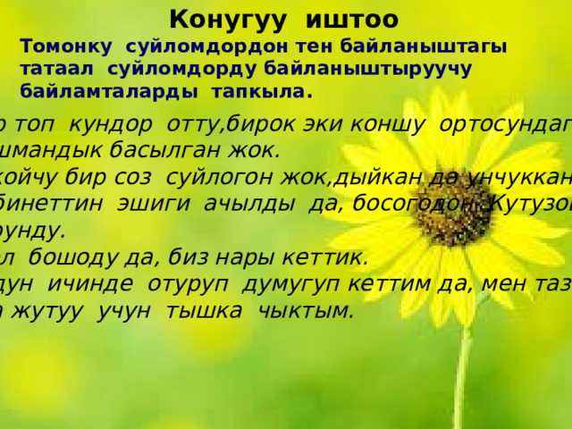 Конугуу иштоо Томонку суйломдордон тен байланыштагы татаал суйломдорду байланыштыруучу байламталарды тапкыла. Бир топ кундор отту,бирок эки коншу ортосундагы душмандык басылган жок. Токойчу бир соз суйлогон жок,дыйкан да унчуккан жок. Кабинеттин эшиги ачылды да, босогодон Кутузов корунду. Жол бошоду да, биз нары кеттик. Уйдун ичинде отуруп думугуп кеттим да, мен таза аба жутуу учун тышка чыктым. 