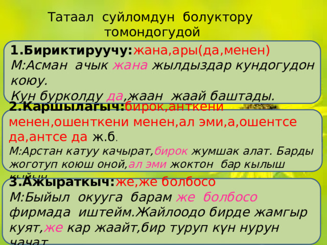 Татаал суйломдун болуктору томондогудой байламталар аркылуу байланышат. 1.Бириктируучу: жана,ары(да,менен) М:Асман ачык жана жылдыздар кундогудон коюу. Кун бурколду да ,жаан жаай баштады. 2.Каршылагыч: бирок,анткени менен,ошенткени менен,ал эми,а,ошентсе да,антсе да ж.б . М:Арстан катуу качырат, бирок жумшак алат. Барды жоготуп коюш оной, ал эми жоктон бар кылыш кыйын. 3.Ажыраткыч: же,же болбосо М:Быйыл окууга барам же болбосо фирмада иштейм.Жайлоодо бирде жамгыр куят, же кар жаайт,бир туруп күн нурун чачат. 