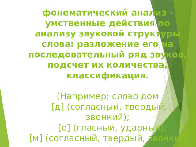 фонематический анализ - умственные действия по анализу звуковой структуры слова: разложение его на последовательный ряд звуков, подсчет их количества, классификация.   (Например: слово дом  [д] (согласный, твердый, звонкий);    [о] (гласный, ударный);  [м] (согласный, твердый, звонкий)   
