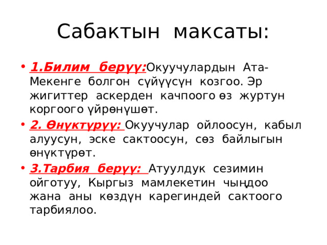 Сабактын максаты: 1.Билим берүү: Окуучулардын Ата-Мекенге болгон сүйүүсүн козгоо. Эр жигиттер аскерден качпоого өз журтун коргоого үйрөнүшөт. 2. Өнүктүрүү: Окуучулар ойлоосун, кабыл алуусун, эске сактоосун, сөз байлыгын өнүктүрөт. 3.Тарбия берүү: Атуулдук сезимин ойготуу, Кыргыз мамлекетин чыңдоо жана аны көздүн карегиндей сактоого тарбиялоо. 