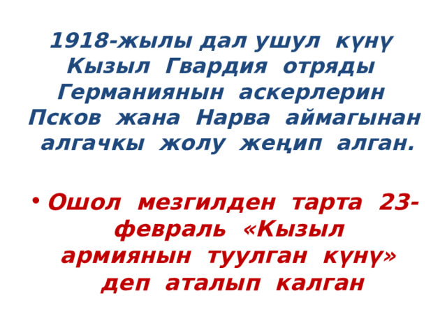 1918-жылы дал ушул күнү Кызыл Гвардия отряды Германиянын аскерлерин Псков жана Нарва аймагынан алгачкы жолу жеңип алган. Ошол мезгилден тарта 23-февраль «Кызыл армиянын туулган күнү» деп аталып калган 