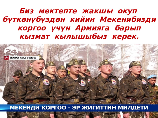 Биз мектепте жакшы окуп бүткөнүбүздөн кийин Мекенибизди коргоо үчүн Армияга барып кызмат кылышыбыз керек. 
