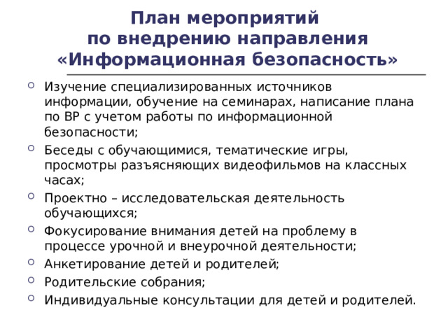 План мероприятий  по внедрению направления «Информационная безопасность» Изучение специализированных источников информации, обучение на семинарах, написание плана по ВР с учетом работы по информационной безопасности; Беседы с обучающимися, тематические игры, просмотры разъясняющих видеофильмов на классных часах; Проектно – исследовательская деятельность обучающихся; Фокусирование внимания детей на проблему в процессе урочной и внеурочной деятельности; Анкетирование детей и родителей; Родительские собрания; Индивидуальные консультации для детей и родителей.  