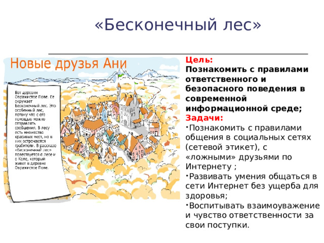 «Бесконечный лес» Цель: Познакомить с правилами ответственного и безопасного поведения в современной информационной среде; Задачи: Познакомить с правилами общения в социальных сетях (сетевой этикет), с «ложными» друзьями по Интернету ; Развивать умения общаться в сети Интернет без ущерба для здоровья; Воспитывать взаимоуважение и чувство ответственности за свои поступки. 