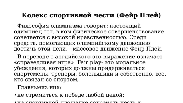 Кодекс спортивной чести (Фейр Плей)  Философия олимпизма говорит: настоящий олимпиец тот, в ком физическое совершенствование сочетается с высокой нравственностью. Среди средств, помогающих олимпийскому движению достичь этой цели, - массовое движение Фейр Плей.  В переводе с английского это выражение означает «справедливая игра». Fair play- это моральное убеждения, которых должны придерживаться спортсмены, тренеры, болельщики и собственно, все, кто связан со спортом.  Главныеиз них: не стремиться к победе любой ценой; на спортивной площадке сохранять честь и благородство. 