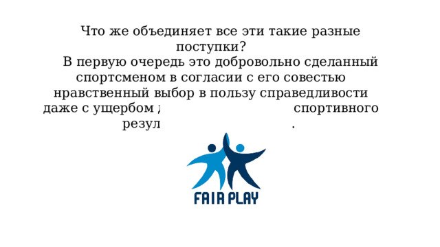 Что же объединяет все эти такие разные поступки? В первую очередь это добровольно сделанный спортсменом в согласии с его совестью нравственный выбор в пользу справедливости даже с ущербом для своего личного спортивного результата или здоровья.  