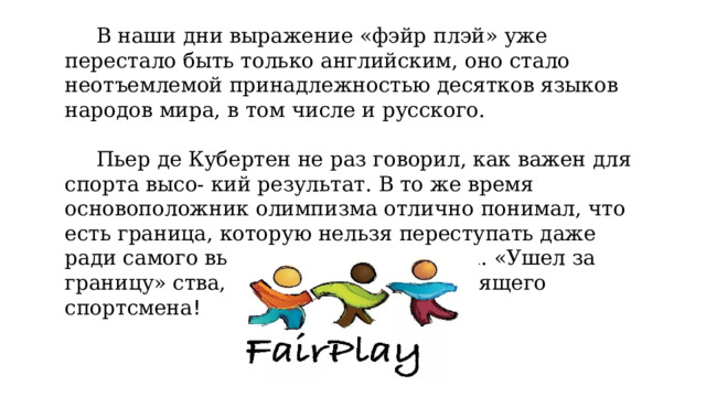 В наши дни выражение «фэйр плэй» уже перестало быть только английским, оно стало неотъемлемой принадлежностью десятков языков народов мира, в том числе и русского. Пьер де Кубертен не раз говорил, как важен для спорта высо- кий результат. В то же время основоположник олимпизма отлично понимал, что есть граница, которую нельзя переступать даже ради самого выдающегося результата. «Ушел за границу» ства, лишился звания настоящего спортсмена ! 