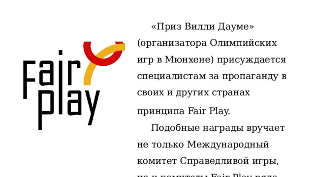 «Приз Вилли Дауме» (организатора Олимпийских игр в Мюнхене) присуждается специалистам за пропаганду в своих и других странах принципа Fair Play.   Подобные награды вручает не только Международный комитет Справедливой игры, но и комитеты Fair Play ряда стран.  