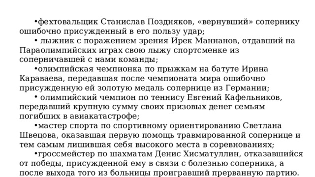 фехтовальщик Станислав Поздняков, «вернувший» сопернику ошибочно присужденный в его пользу удар;  лыжник с поражением зрения Ирек Маннанов, отдавший на Параолимпийских играх свою лыжу спортсменке из соперничавшей с нами команды; олимпийская чемпионка по прыжкам на батуте Ирина Караваева, передавшая после чемпионата мира ошибочно присужденную ей золотую медаль сопернице из Германии;  олимпийский чемпион по теннису Евгений Кафельников, передавший крупную сумму своих призовых денег семьям погибших в авиакатастрофе; мастер спорта по спортивному ориентированию Светлана Швецова, оказавшая первую помощь травмированной сопернице и тем самым лишившая себя высокого места в соревнованиях; гроссмейстер по шахматам Денис Хисматуллин, отказавшийся от победы, присужденной ему в связи с болезнью соперника, а после выхода того из больницы проигравший прерванную партию. 
