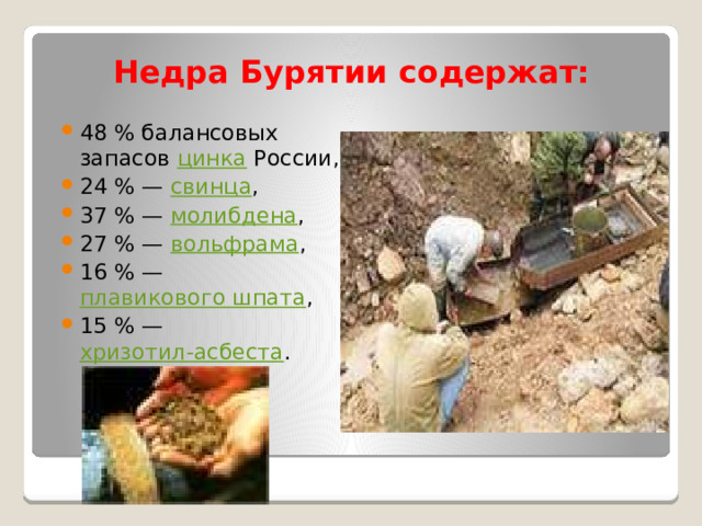 Недра Бурятии содержат:  48 % балансовых запасов цинка России, 24 % — свинца , 37 % — молибдена , 27 % — вольфрама , 16 % — плавикового шпата , 15 % — хризотил-асбеста . 