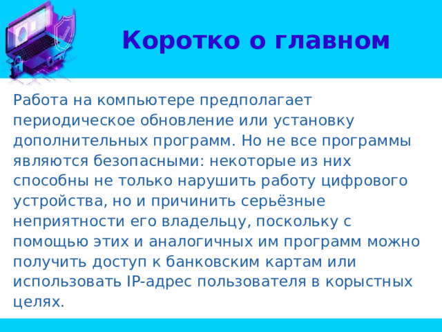 Коротко о главном Работа на компьютере предполагает периодическое обновление или установку дополнительных программ. Но не все программы являются безопасными: некоторые из них способны не только нарушить работу цифрового устройства, но и причинить серьёзные неприятности его владельцу, поскольку с помощью этих и аналогичных им программ можно получить доступ к банковским картам или использовать IP-адрес пользователя в корыстных целях. 