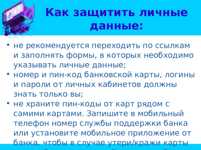 Как защитить личные данные: не рекомендуется переходить по ссылкам и заполнять формы, в которых необходимо указывать личные данные; номер и пин-код банковской карты, логины и пароли от личных кабинетов должны знать только вы; не храните пин-коды от карт рядом с самими картами. Запишите в мобильный телефон номер службы поддержки банка или установите мобильное приложение от банка, чтобы в случае утери/кражи карты можно было сразу же обратиться в банк и заблокировать её; 