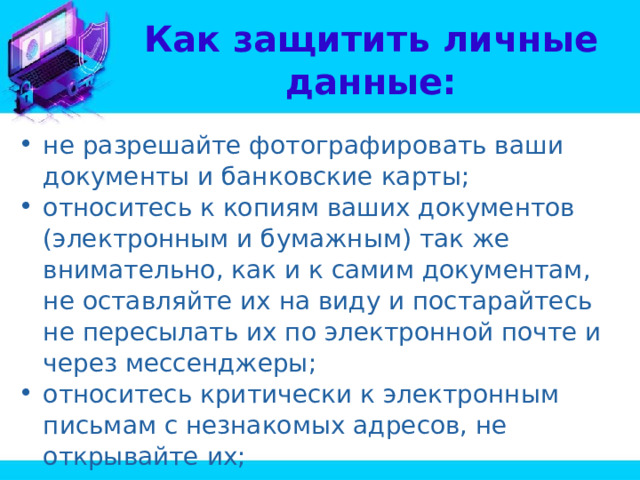 Как защитить личные данные: не разрешайте фотографировать ваши документы и банковские карты; относитесь к копиям ваших документов (электронным и бумажным) так же внимательно, как и к самим документам, не оставляйте их на виду и постарайтесь не пересылать их по электронной почте и через мессенджеры; относитесь критически к электронным письмам с незнакомых адресов, не открывайте их; 