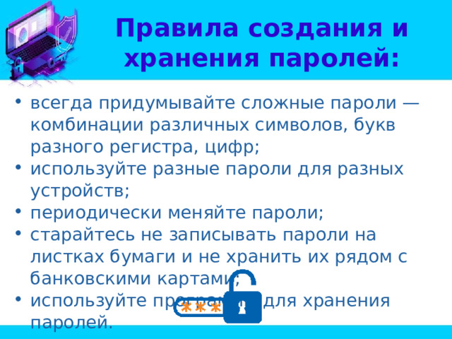 Правила создания и хранения паролей: всегда придумывайте сложные пароли — комбинации различных символов, букв разного регистра, цифр; используйте разные пароли для разных устройств; периодически меняйте пароли; старайтесь не записывать пароли на листках бумаги и не хранить их рядом с банковскими картами; используйте программы для хранения паролей. 