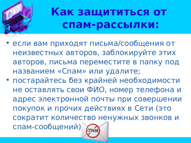 Как защититься от  спам-рассылки: если вам приходят письма/сообщения от неизвестных авторов, заблокируйте этих авторов, письма переместите в папку под названием «Спам» или удалите; постарайтесь без крайней необходимости не оставлять свои ФИО, номер телефона и адрес электронной почты при совершении покупок и прочих действиях в Сети (это сократит количество ненужных звонков и спам-сообщений). 