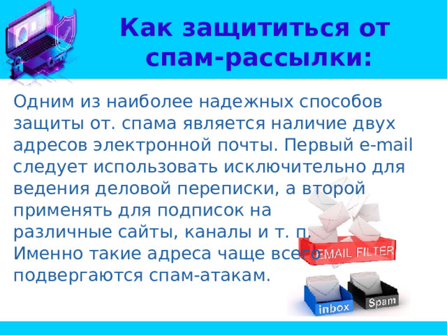 Как защититься от  спам-рассылки: Одним из наиболее надежных способов защиты от. спама является наличие двух адресов электронной почты. Первый e-mail следует использовать исключительно для ведения деловой переписки, а второй применять для подписок на различные сайты, каналы и т. п. Именно такие адреса чаще всего подвергаются спам-атакам. 
