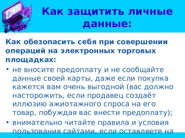 Как защитить личные данные: Как обезопасить себя при совершении операций на электронных торговых площадках: не вносите предоплату и не сообщайте данные своей карты, даже если покупка кажется вам очень выгодной (вас должно насторожить, если продавец создаёт иллюзию ажиотажного спроса на его товар, побуждая вас внести предоплату); внимательно читайте правила и условия пользования сайтами, если оставляете на нём свои персональные данные. 