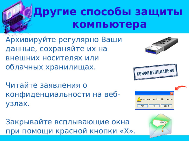 Другие способы защиты  компьютера Архивируйте регулярно Ваши данные, сохраняйте их на внешних носителях или облачных хранилищах. Читайте заявления о конфиденциальности на веб-узлах. Закрывайте всплывающие окна при помощи красной кнопки «Х». Думайте, прежде чем щелкать по ссылке. 
