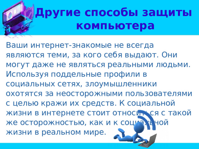 Другие способы защиты  компьютера Ваши интернет-знакомые не всегда являются теми, за кого себя выдают. Они могут даже не являться реальными людьми. Используя поддельные профили в социальных сетях, злоумышленники охотятся за неосторожными пользователями с целью кражи их средств. К социальной жизни в интернете стоит относиться с такой же осторожностью, как и к социальной жизни в реальном мире. 