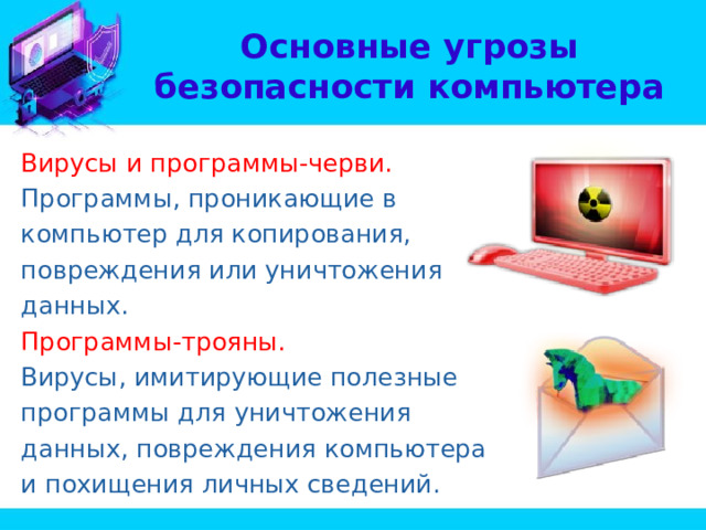 Основные угрозы безопасности компьютера Вирусы и программы-черви. Программы, проникающие в компьютер для копирования, повреждения или уничтожения данных. Программы-трояны. Вирусы, имитирующие полезные программы для уничтожения данных, повреждения компьютера и похищения личных сведений. 