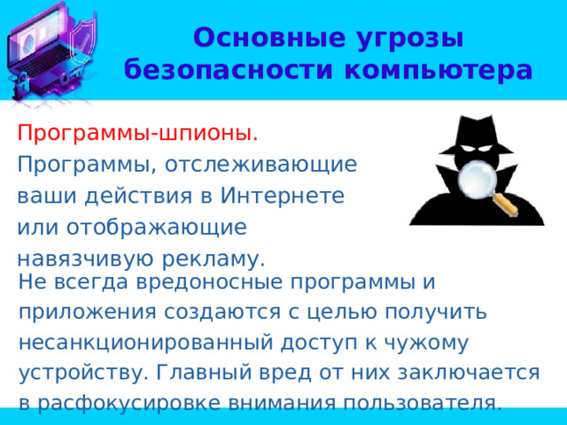 Основные угрозы безопасности компьютера Программы-шпионы. Программы, отслеживающие ваши действия в Интернете или отображающие навязчивую рекламу. Не всегда вредоносные программы и приложения создаются с целью получить несанкционированный доступ к чужому устройству. Главный вред от них заключается в расфокусировке внимания пользователя. 