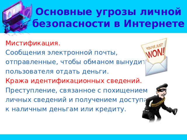 Основные угрозы личной безопасности в Интернете Мистификация. Сообщения электронной почты, отправленные, чтобы обманом вынудить пользователя отдать деньги. Кража идентификационных сведений. Преступление, связанное с похищением личных сведений и получением доступа к наличным деньгам или кредиту. 