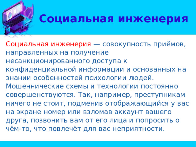 Социальная инженерия Социальная инженерия — совокупность приёмов, направленных на получение несанкционированного доступа к конфиденциальной информации и основанных на знании особенностей психологии людей. Мошеннические схемы и технологии постоянно совершенствуются. Так, например, преступникам ничего не стоит, подменив отображающийся у вас на экране номер или взломав аккаунт вашего друга, позвонить вам от его лица и попросить о чём-то, что повлечёт для вас неприятности. 