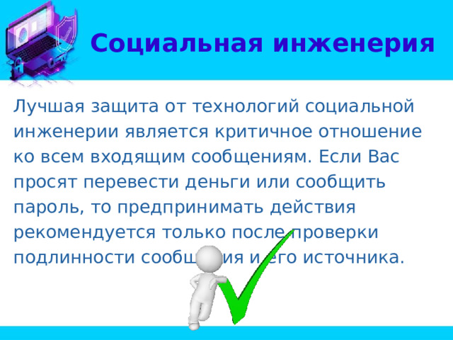 Социальная инженерия Лучшая защита от технологий социальной инженерии является критичное отношение ко всем входящим сообщениям. Если Вас просят перевести деньги или сообщить пароль, то предпринимать действия рекомендуется только после проверки подлинности сообщения и его источника. 