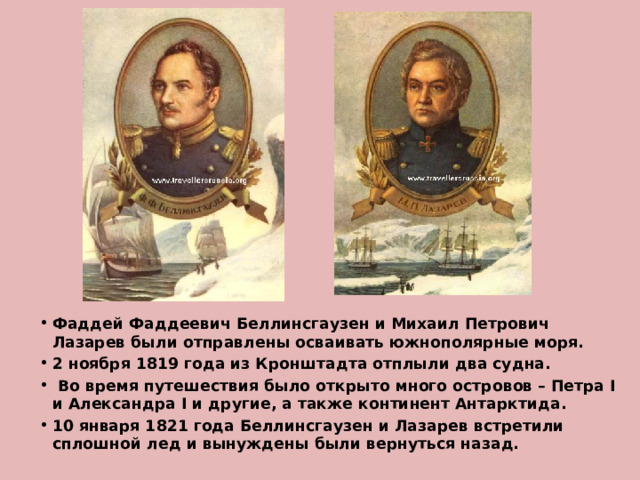 Фаддей Фаддеевич Беллинсгаузен и Михаил Петрович Лазарев были отправлены осваивать южнополярные моря. 2 ноября 1819 года из Кронштадта отплыли два судна.  Во время путешествия было открыто много островов – Петра I и Александра I и другие, а также континент Антарктида. 10 января 1821 года Беллинсгаузен и Лазарев встретили сплошной лед и вынуждены были вернуться назад. 