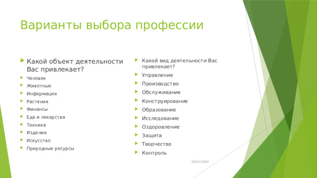 Варианты выбора профессии Какой объект деятельности Вас привлекает? Человек Животные Информация Растения Финансы Еда и лекарства Техника Изделия Искусство Природные ресурсы Какой вид деятельности Вас привлекает? Управление Производство Обслуживание Конструирование Образование Исследование Оздоровление Защита Творчество Контроль 02/21/2024 