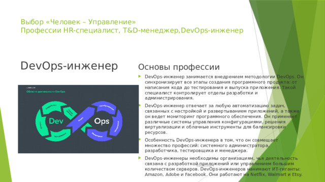 Выбор «Человек – Управление»  Профессии HR-специалист, T&D-менеджер,DevOps-инженер   DevOps-инженер Основы профессии DevOps-инженер занимается внедрением методологии DevOps. Он синхронизирует все этапы создания программного продукта: от написания кода до тестирования и выпуска приложения. Такой специалист контролирует отделы разработки и администрирования. DevOps-инженер отвечает за любую автоматизацию задач, связанных с настройкой и развертыванием приложений, а также он ведет мониторинг программного обеспечения. Он применяет различные системы управления конфигурациями, решения виртуализации и облачные инструменты для балансировки ресурсов. Особенность DevOps-инженера в том, что он совмещает множество профессий: системного администратора, разработчика, тестировщика и менеджера. DevOps-инженеры необходимы организациям, чья деятельность связана с разработкой приложений или управлением большим количеством серверов. DevOps-инженеров нанимают ИТ-гиганты: Amazon, Adobe и Facebook. Они работают на Netflix, Walmart и Etsy. 02/21/2024 